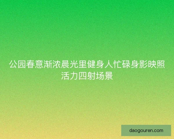 公园春意渐浓晨光里健身人忙碌身影映照活力四射场景 公园春意渐浓晨光里健身人忙碌身影映照活力四射场景