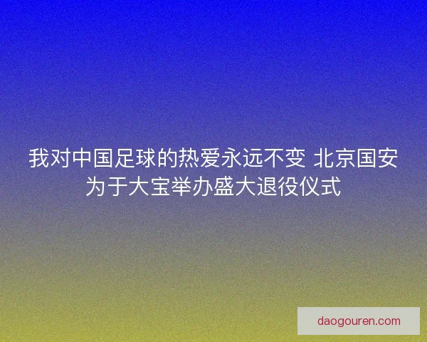 我对中国足球的热爱永远不变 北京国安为于大宝举办盛大退役仪式