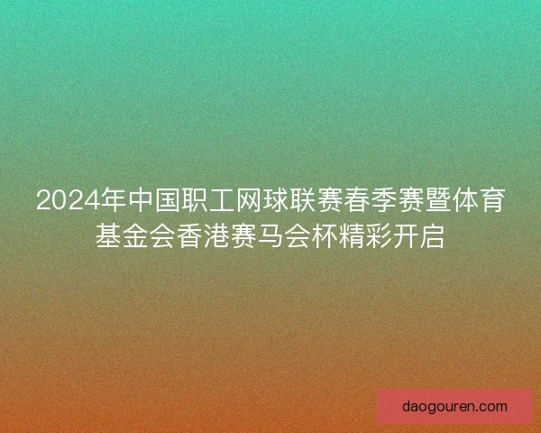 2024年中国职工网球联赛春季赛暨体育基金会香港赛马会杯精彩开启