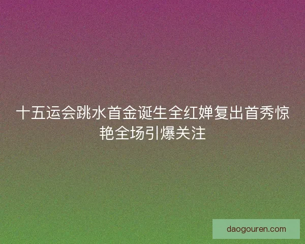 十五运会跳水首金诞生全红婵复出首秀惊艳全场引爆关注