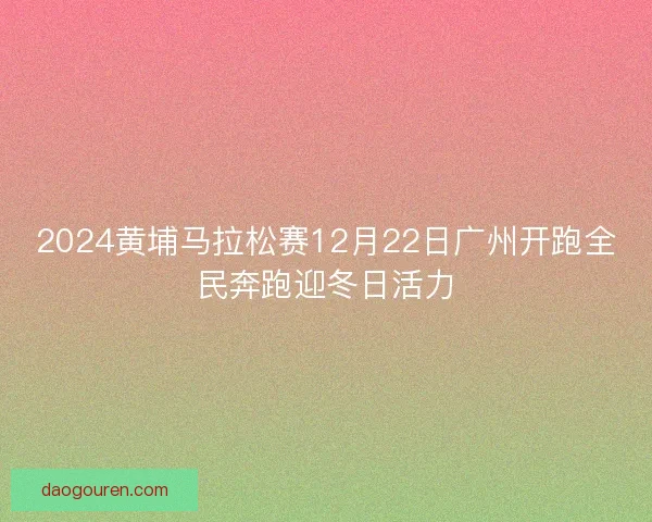 2024黄埔马拉松赛12月22日广州开跑全民奔跑迎冬日活力