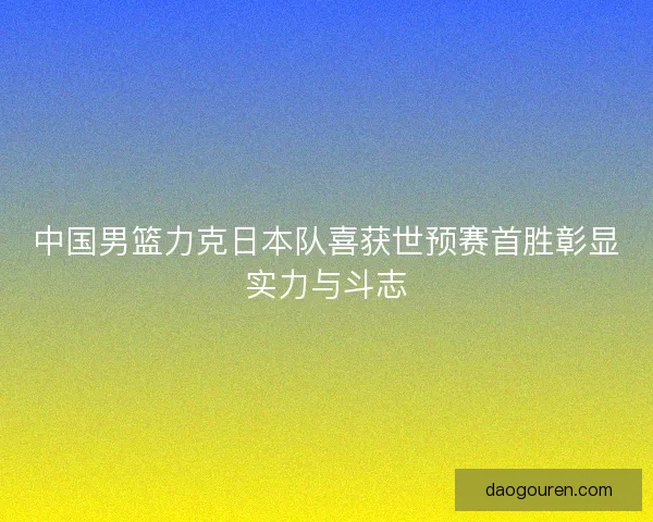 中国男篮力克日本队喜获世预赛首胜彰显实力与斗志