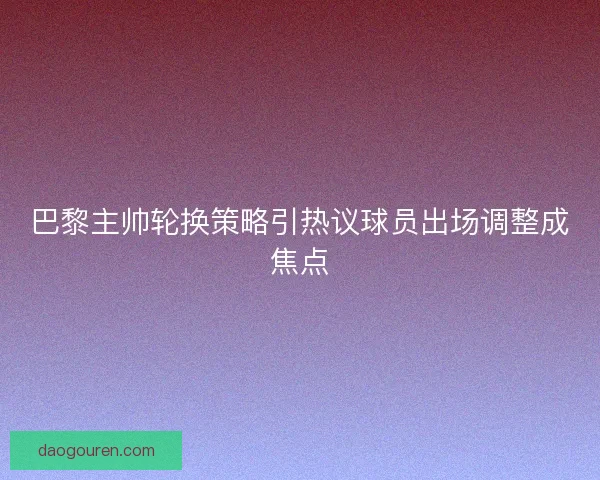 巴黎主帅轮换策略引热议球员出场调整成焦点