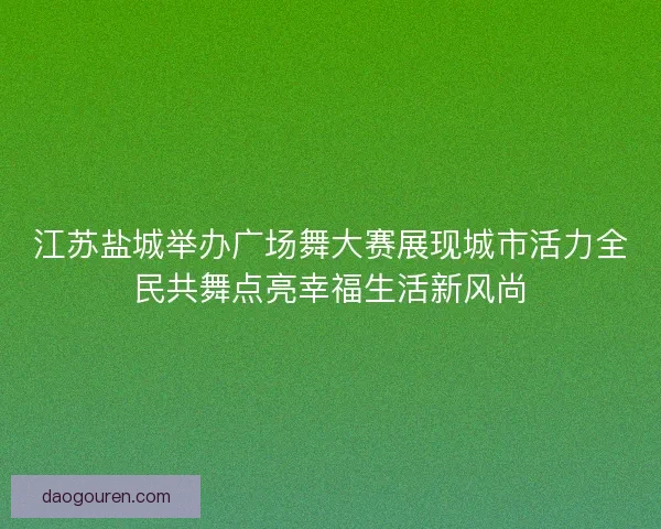 江苏盐城举办广场舞大赛展现城市活力全民共舞点亮幸福生活新风尚