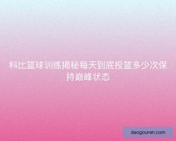 科比篮球训练揭秘每天到底投篮多少次保持巅峰状态