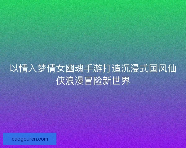 以情入梦倩女幽魂手游打造沉浸式国风仙侠浪漫冒险新世界