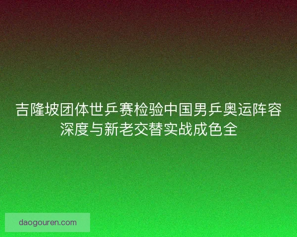 吉隆坡团体世乒赛检验中国男乒奥运阵容深度与新老交替实战成色全