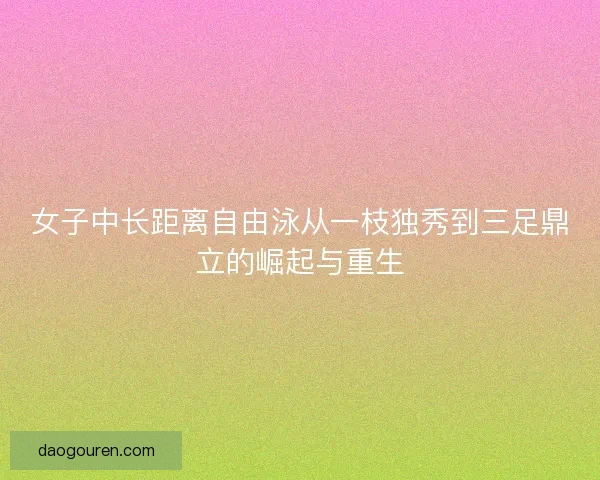 女子中长距离自由泳从一枝独秀到三足鼎立的崛起与重生 女子中长距离自由泳从一枝独秀到三足鼎立的崛起与重生