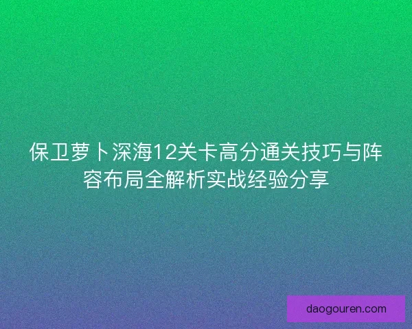 保卫萝卜深海12关卡高分通关技巧与阵容布局全解析实战经验分享