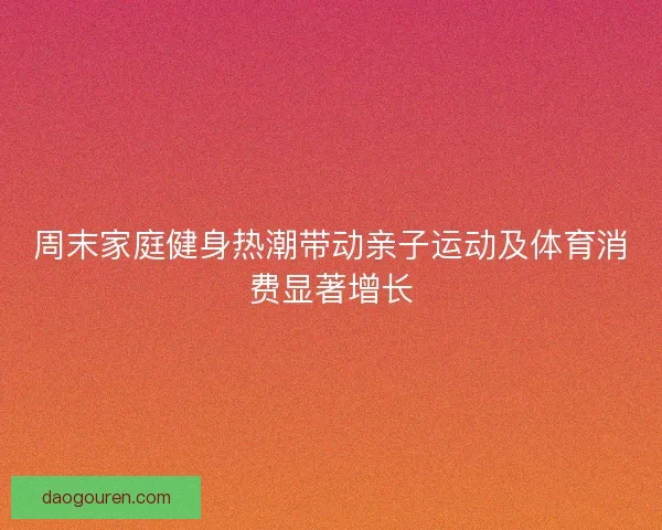 周末家庭健身热潮带动亲子运动及体育消费显著增长